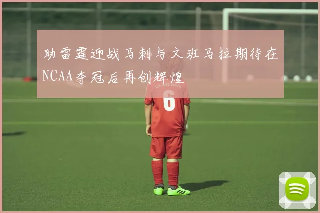 助雷霆迎战马刺与文班马拉期待在NCAA夺冠后再创辉煌