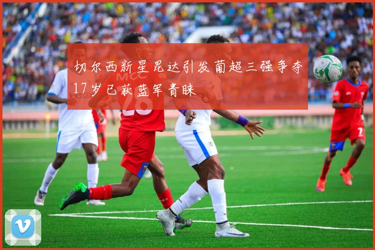 切尔西新星昆达引发葡超三强争夺17岁已获蓝军青睐