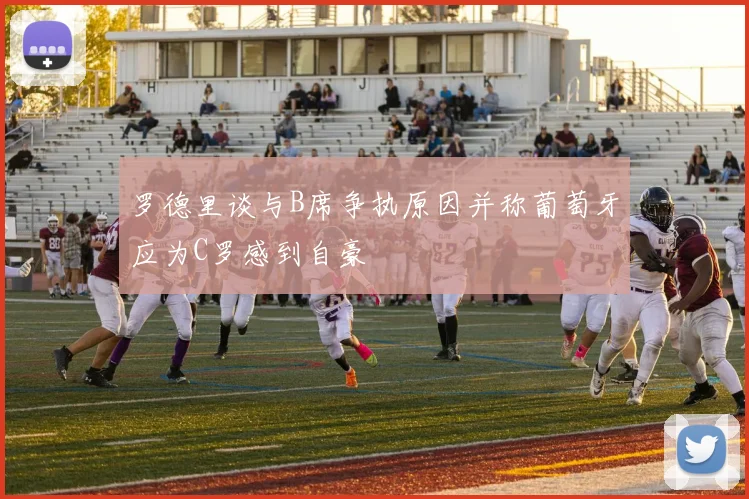 罗德里谈与B席争执原因并称葡萄牙应为C罗感到自豪