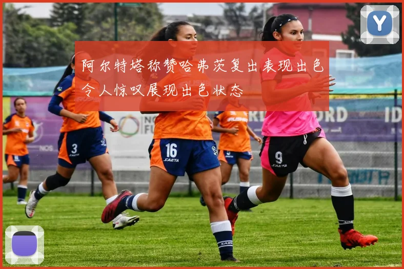 阿尔特塔称赞哈弗茨复出表现出色令人惊叹展现出色状态