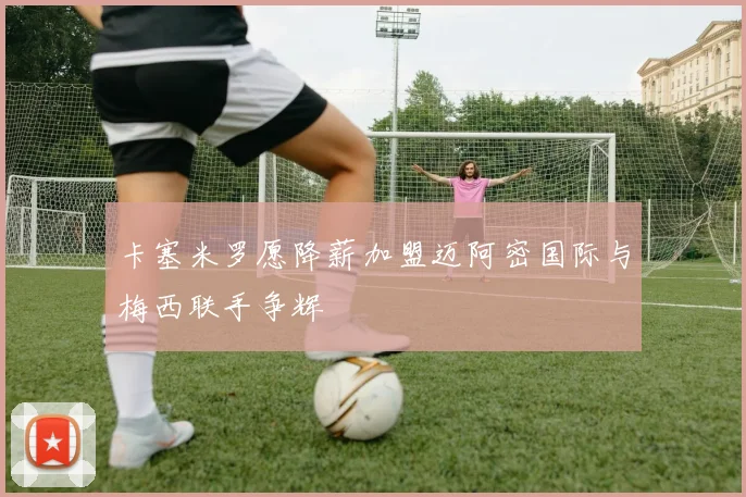 卡塞米罗愿降薪加盟迈阿密国际与梅西联手争辉