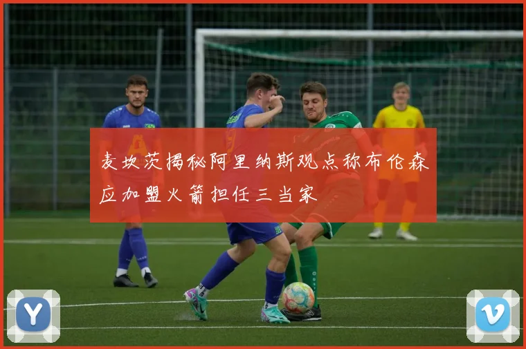 麦坎茨揭秘阿里纳斯观点称布伦森应加盟火箭担任三当家