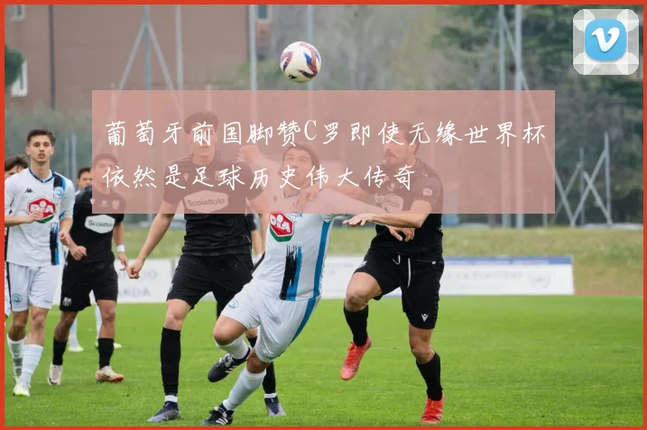 葡萄牙前国脚赞C罗即使无缘世界杯依然是足球历史伟大传奇