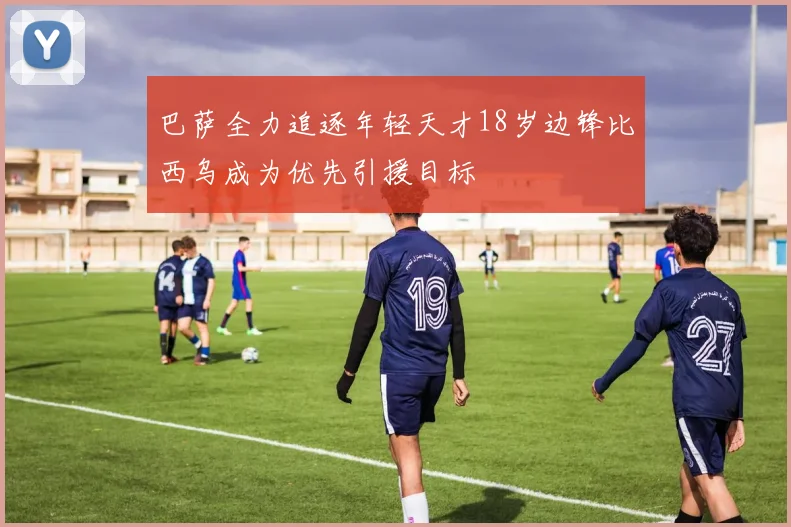 巴萨全力追逐年轻天才18岁边锋比西乌成为优先引援目标