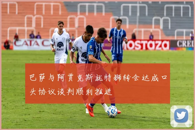 巴萨与阿贾克斯就特狮转会达成口头协议谈判顺利推进