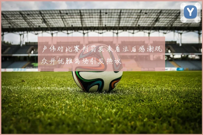 卢伟对比赛判罚发表看法后感谢观众并优雅离场引发热议