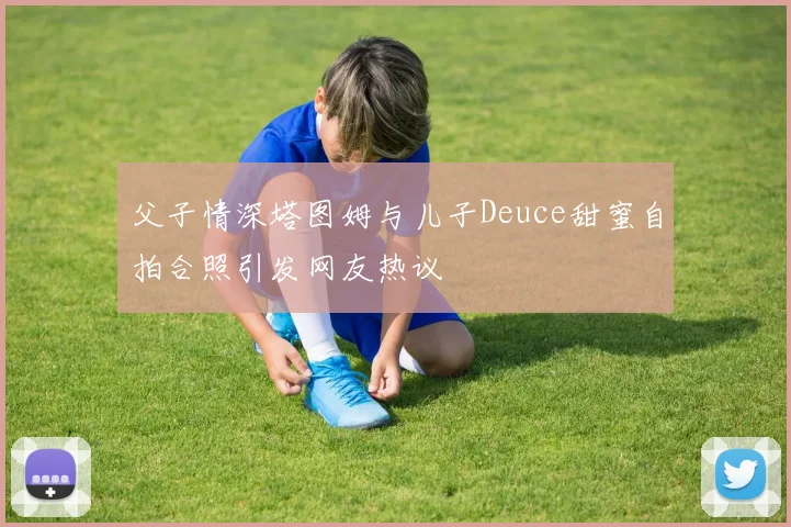 父子情深塔图姆与儿子Deuce甜蜜自拍合照引发网友热议
