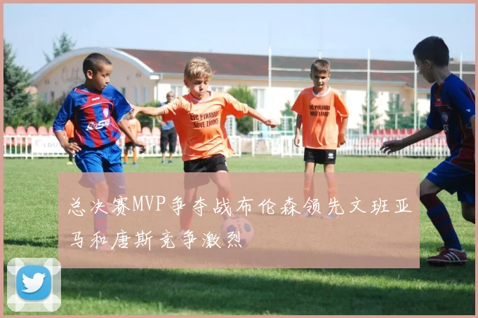 总决赛MVP争夺战布伦森领先文班亚马和唐斯竞争激烈