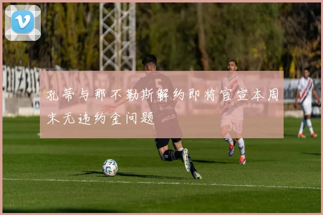 孔蒂与那不勒斯解约即将官宣本周末无违约金问题