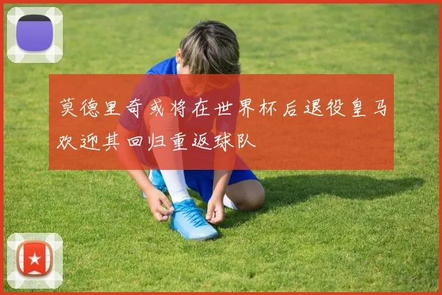 莫德里奇或将在世界杯后退役皇马欢迎其回归重返球队