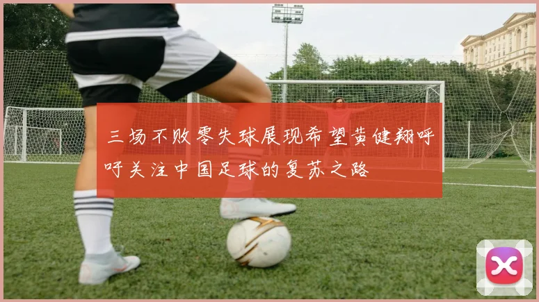 三场不败零失球展现希望黄健翔呼吁关注中国足球的复苏之路