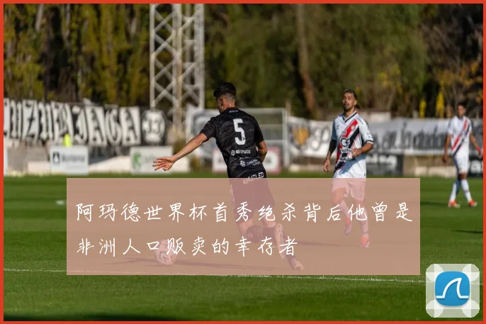 阿玛德世界杯首秀绝杀背后他曾是非洲人口贩卖的幸存者