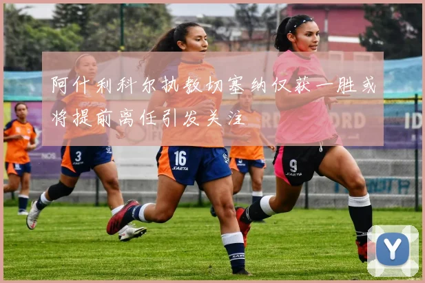 阿什利科尔执教切塞纳仅获一胜或将提前离任引发关注