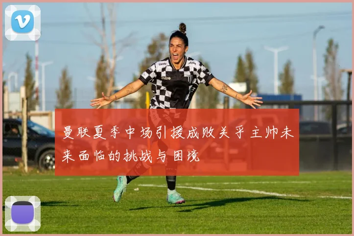 曼联夏季中场引援成败关乎主帅未来面临的挑战与困境