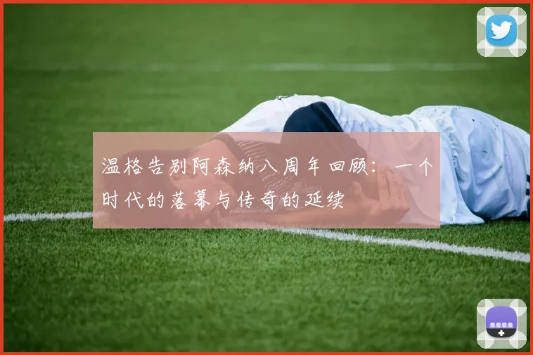 温格告别阿森纳八周年回顾：一个时代的落幕与传奇的延续