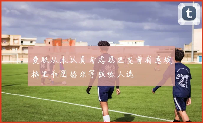 曼联从未认真考虑恩里克曾有意埃梅里和图赫尔等教练人选