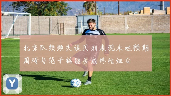 北京队频频失误贝利表现未达预期周琦与范子铭能否成终结组合