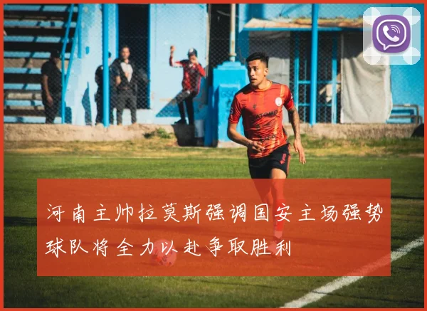 河南主帅拉莫斯强调国安主场强势球队将全力以赴争取胜利