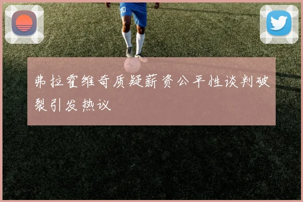 弗拉霍维奇质疑薪资公平性谈判破裂引发热议