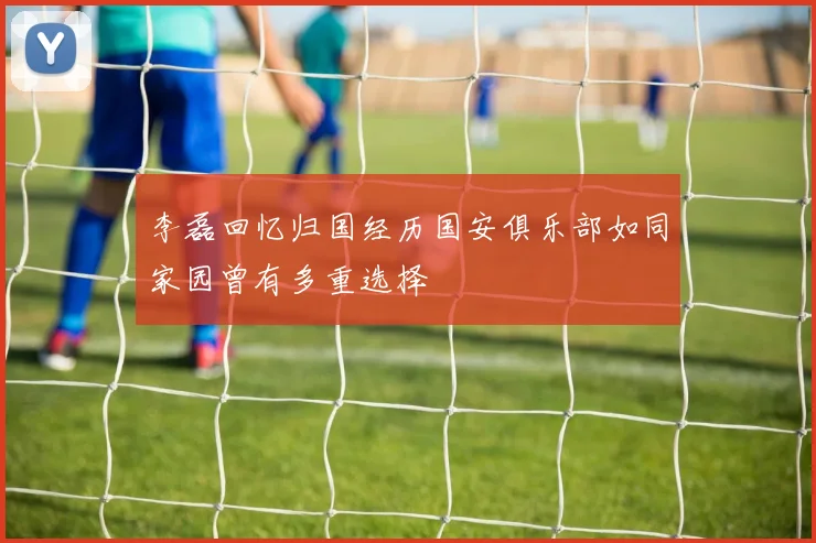 李磊回忆归国经历国安俱乐部如同家园曾有多重选择