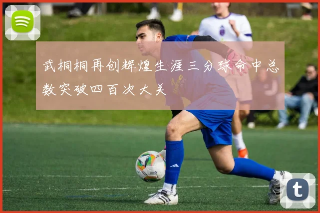 武桐桐再创辉煌生涯三分球命中总数突破四百次大关